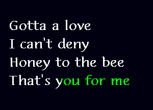 Gotta a love
I can't deny

Honey to the bee
That's you for me