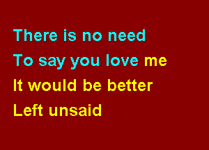 There is no need
To say you love me

It would be better
Left unsaid