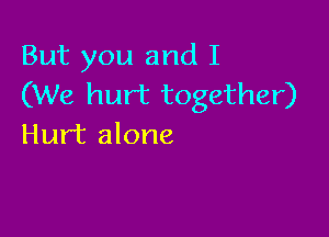 But you and I
(We hurt together)

Hurt alone
