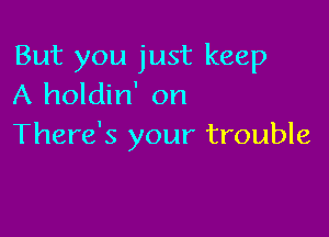 But you just keep
A holdin' on

There's your trouble