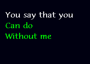 You say that you
Can do

Without me