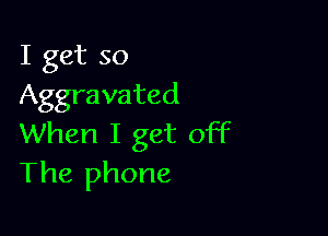 I get so
Aggravated

When I get off
The phone