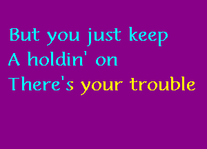 But you just keep
A holdin' on

There's your trouble