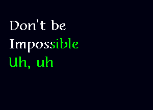 Don't be
Impossible

Uh, uh