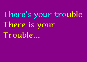 There's your trouble
There is your

Trouble...