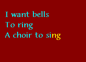 I want bells
To ring

A choir to sing