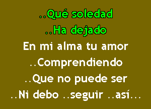 ..Quelr soledad
..Ha dejado
En mi alma tu amor

..Comprendiendo
..Que no puede ser
..Ni debo ..seguir ..asi..