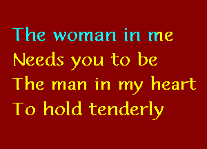 The woman in me
Needs you to be

The man in my heart
To hold tenderly