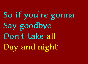 So if you're gonna
Say goodbye

Don't take all
Day and night