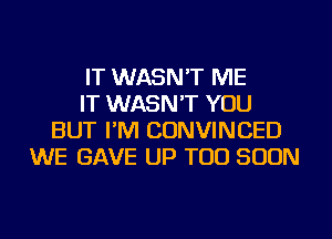 IT WASN'T ME
IT WASN'T YOU
BUT I'M CONVINCED
WE GAVE UP TOO SOON