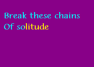 Break these chains
Of solitude