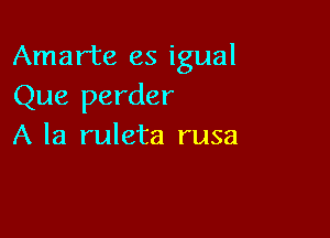 Amarte es igual
Que perder

A la ruleta rusa