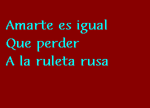 Amarte es igual
Que perder

A la ruleta rusa