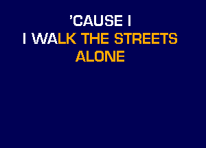 'CAUSE I
I WALK THE STREETS
ALONE