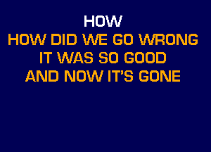 HOW
HOW DID WE GO WRONG
IT WAS SO GOOD

AND NOW IT'S GONE