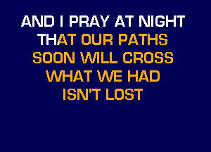 AND I PRAY AT NIGHT
THAT OUR PATHS
SOON WILL CROSS

WHAT WE HAD
ISN'T LOST