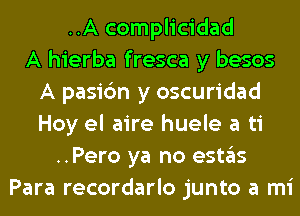 ..A complicidad
A hierba fresca y besos
A pasi6n y oscuridad
Hoy el aire huele a ti
..Pero ya no estas
Para recordarlo junto a mi