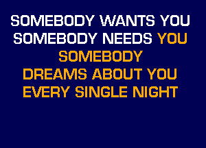 SOMEBODY WANTS YOU
SOMEBODY NEEDS YOU
SOMEBODY
DREAMS ABOUT YOU
EVERY SINGLE NIGHT