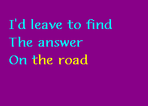 I'd leave to Find
The answer

On the road