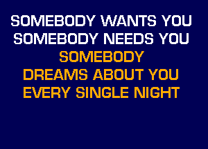 SOMEBODY WANTS YOU
SOMEBODY NEEDS YOU
SOMEBODY
DREAMS ABOUT YOU
EVERY SINGLE NIGHT