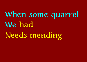 When some quarrel
We had

Needs mending