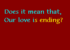 Does it mean that,
Our love is ending?