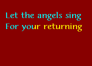 Let the angels sing
For your returning