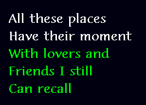 All these places
Have their moment

With lovers and
Friends I still
Can recall