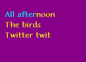 All aRernoon
The birds

Twitter twit
