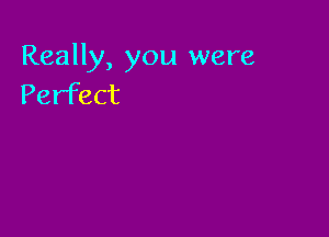 Really, you were
Perfect