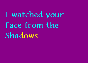 I watched your
Face from the

Shadows