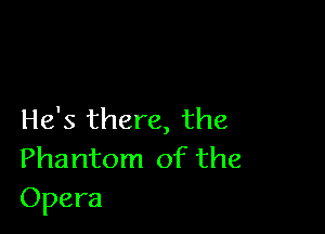 He's there, the
Phantom of the
Opera