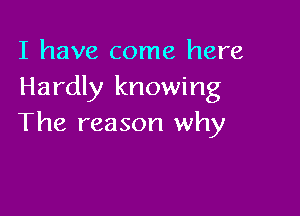 I have come here
Hardly knowing

The reason why