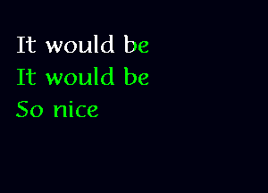 It would be
It would be

So nice