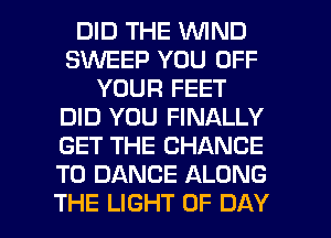 DID THE WIND
SINEEP YOU OFF
YOUR FEET
DID YOU FINALLY
GET THE CHANCE
TO DANCE ALONG

THE LIGHT OF DAY I