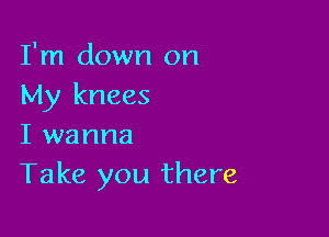 I'm down on
My knees

I wanna
Take you there