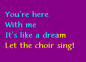 You're here
With me

It's like a dream
Let the choir sing!