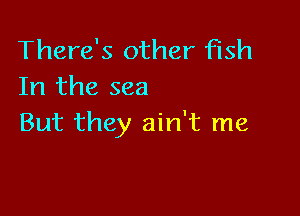 There's other fish
In the sea

But they ain't me