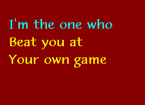 I'm the one who
Beat you at

Your own game