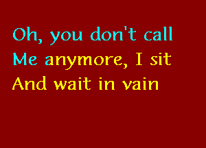 Oh, you don't call
Me anymore, I sit

And wait in vain