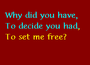 Why did you have,
To decide you had,

To set me free?