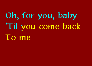 Oh, for you, baby
'Til you come back

To me