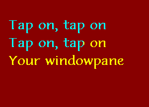 Tap on, tap on
Tap on, tap on

Your windowpane