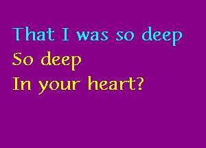 That I was so deep
50 deep

In your heart?