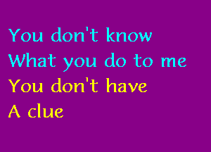 You don't know
What you do to me

You don't have
A clue