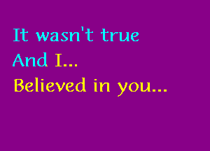 It wasn't true
And I...

Believed in you...