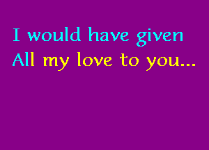 I would have given
All my love to you...