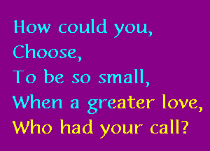 How could you,
Choose,

To be so small,
When a greater love,
Who had your call?