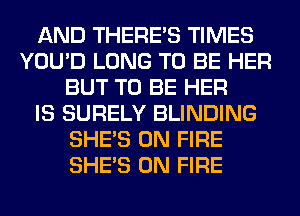 AND THERE'S TIMES
YOU'D LONG TO BE HER
BUT TO BE HER
IS SURELY BLINDING
SHE'S ON FIRE
SHE'S ON FIRE