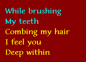 While brushing
My teeth

Combing my hair
I feel you
Deep within